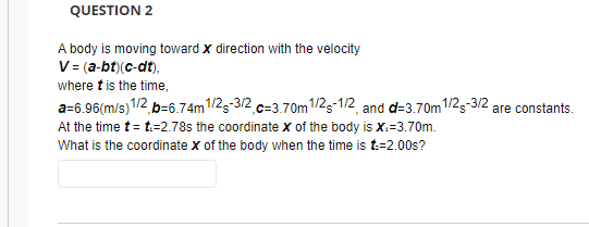 QUESTION 2
A body is moving toward x direction with the velocity
V= (a-bt)(c-dt),
where t is the time,
a=6.96(m/s) 1/2, p=6.74m 1/2-3/2, c-3.70m 1/2-1/2, and d=3.70m 1/2-3/2 are constants.
At the time t = t:=2.78s the coordinate X of the body is X.-3.70m.
What is the coordinate X of the body when the time is t:-2.00s?