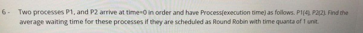 6 - Two processes P1, and P2 arrive at time%3D0 in order and have Process(execution time) as follows. P1(4), P2(2). Find the
average waiting time for these processes if they are scheduled as Round Robin with time quanta of 1 unit.
