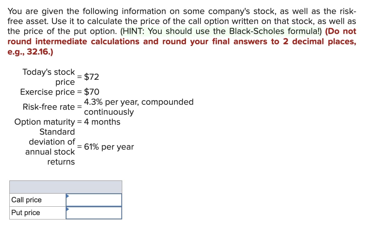 You are given the following information on some company's stock, as well as the risk-
free asset. Use it to calculate the price of the call option written on that stock, as well as
the price of the put option. (HINT: You should use the Black-Scholes formula!) (Do not
round intermediate calculations and round your final answers to 2 decimal places,
e.g., 32.16.)
Today's stock
$72
price
Exercise price = $70
Risk-free rate =
deviation of
Option maturity = 4 months
Standard
annual stock
returns
=
Call price
Put price
4.3% per year, compounded
continuously
= 61% per year