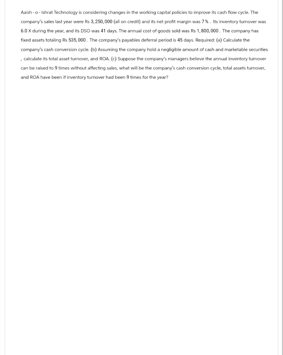 Aaish-o-Ishrat Technology is considering changes in the working capital policies to improve its cash flow cycle. The
company's sales last year were Rs 3,250,000 (all on credit) and its net profit margin was 7%. Its inventory turnover was
6.0 X during the year, and its DSO was 41 days. The annual cost of goods sold was Rs 1,800,000. The company has
fixed assets totaling Rs 535,000. The company's payables deferral period is 45 days. Required: (a) Calculate the
company's cash conversion cycle. (b) Assuming the company hold a negligible amount of cash and marketable securities
, calculate its total asset turnover, and ROA. (c) Suppose the company's managers believe the annual inventory turnover
can be raised to 9 times without affecting sales, what will be the company's cash conversion cycle, total assets turnover,
and ROA have been if inventory turnover had been 9 times for the year?