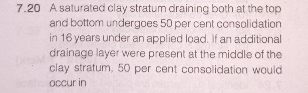 7.20 A saturated clay stratum draining both at the top
and bottom undergoes 50 per cent consolidation
in 16 years under an applied load. If an additional
drainage layer were present at the middle of the
clay stratum, 50 per cent consolidation would
occur in