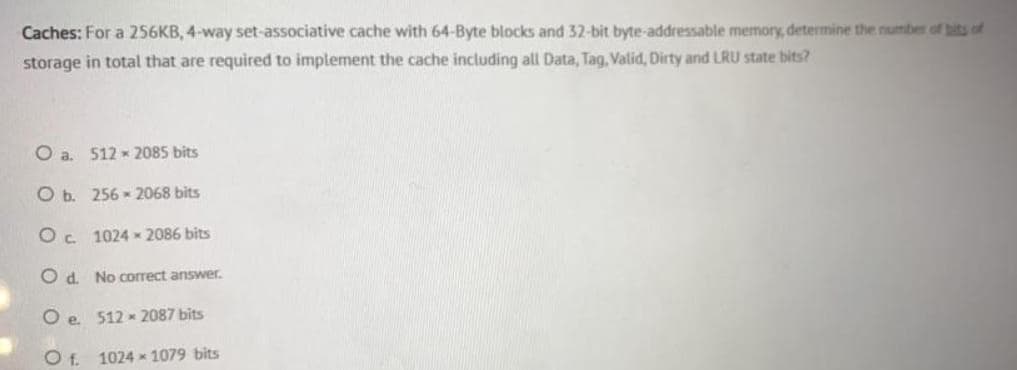 Caches: For a 256KB, 4-way set-associative cache with 64-Byte blocks and 32-bit byte-addressable memory, determine the numbe of bits of
storage in total that are required to implement the cache including all Data, Tag, Valid, Dirty and LRU state bits?
Oa.
512 - 2085 bits
O b. 256 - 2068 bits
Oc 1024 * 2086 bits
O d. No correct answer.
O e 512 - 2087 bits
Of.
1024 x 1079 bits
