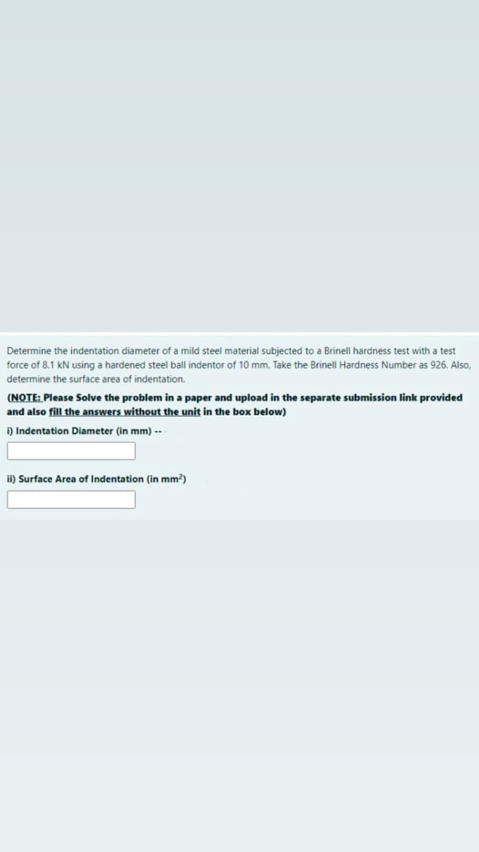 Determine the indentation diameter of a mild steel material subjected to a Brinell hardness test with a test
force of 8.1 kN using a hardened steel ball indentor of 10 mm. Take the Brinell Hardness Number as 926. Also,
determine the surface area of indentation.
(NOTE: Please Solve the problem in a paper and upload in the separate submission link provided
and also fill the answers without the unit in the box below)
i) Indentation Diameter (in mm) --
ii) Surface Area of Indentation (in mm?)
