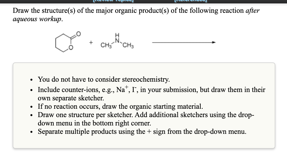 Draw the structure(s) of the major organic product(s) of the following reaction after
aqueous workup.
CH3 CH3
• You do not have to consider stereochemistry.
• Include counter-ions, e.g., Na", I, in your submission, but draw them in their
own separate sketcher.
• If no reaction occurs, draw the organic starting material.
Draw one structure per sketcher. Add additional sketchers using the drop-
down menu in the bottom right corner.
Separate multiple products using the + sign from the drop-down menu.
