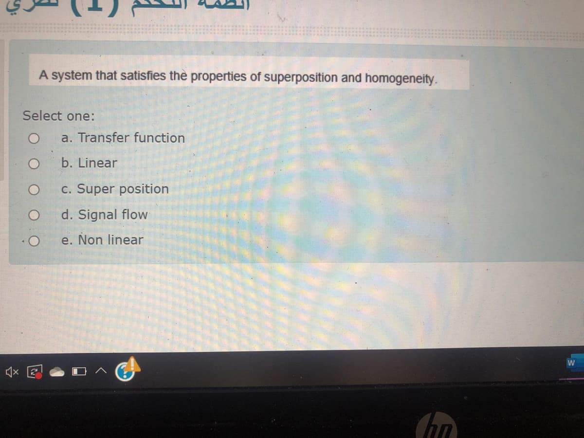 A system that satisfies the properties of superposition and homogeneity.
Select one:
a. Transfer function
b. Linear
c. Super position
d. Signal flow
e. Non linear
W
