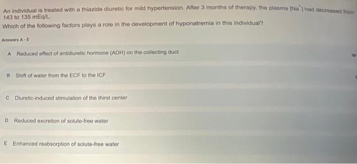An individual is treated with a thiazide diuretic for mild hypertension. After 3 months of therapy. the plasma (Na' had decrsd
143 to 135 mEg/l.
Which of the following factors plays a role in the development of hyponatremia in this individual?
Answers A-E
A Reduced offect of antidiuretic hormone (ADH) on the collecting duct
B Shift of water from the ECF to the ICF
C Diuretic-induced stimulation of the thirst center
D Reduced excretion of solute-free water
E Enhanced reabsorption of solute-free water
