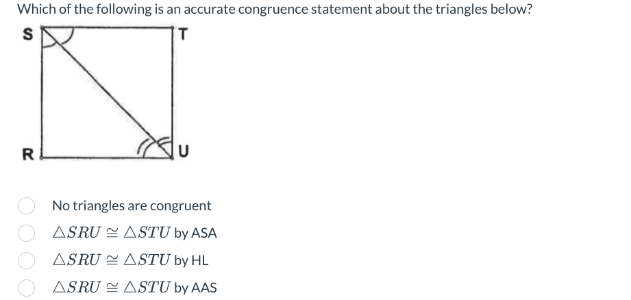 Which of the following is an accurate congruence statement about the triangles below?
S
T
R
U
No triangles are congruent
ASRU ASTU by ASA
ASRU
ASTU by HL
ASRU
ASTU by AAS
