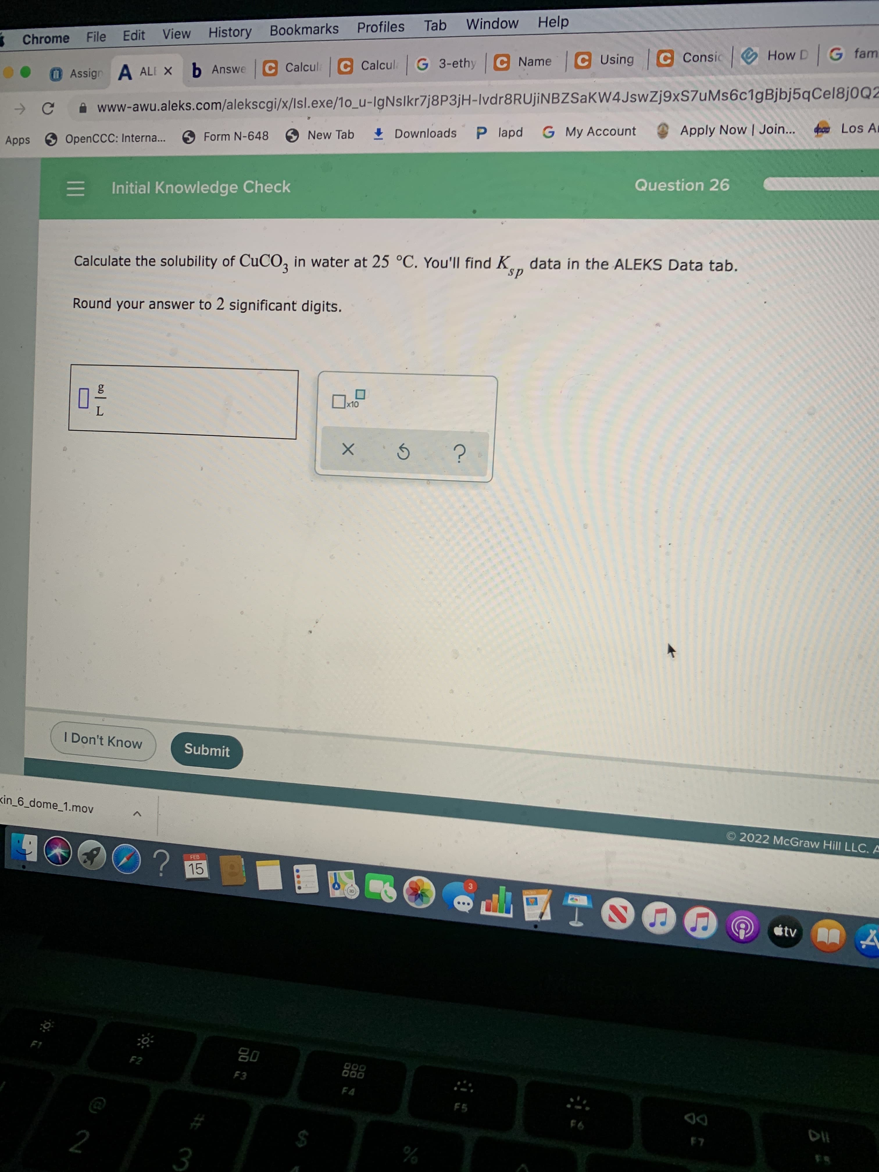 LO
Profiles
Tab
Window Help
Chrome File Edit View History Bookmarks
Assign A ALE X
b Answe C Calcul: C Calcul G 3-ethy C Name C Using C Consic O How D G fam
A www-awu.aleks.com/alekscgi/x/lsl.exe/1o_u-IgNslkr7j8P3jH-Ivdr8RUjiNBZSaKW4JswZj9xS7uMs6c1gBjbj5qCel8j0Q2
Form N-648
O New Tab
+ Downloads
P lapd G My Account
Apply Now | Join...
Los A
Apps OpenCCC: Interna..
Initial Knowledge Check
Question 26
Calculate the solubility of CUCO, in water at 25 °C. You'll find K data in the ALEKS Data tab.
ds
Round your answer to 2 significant digits.
I Don't Know
Submit
kin_6_dome_1.mov
© 2022 McGraw Hill LLC. A
FEB
15
tv
08
F3
F2
93
DD
%
