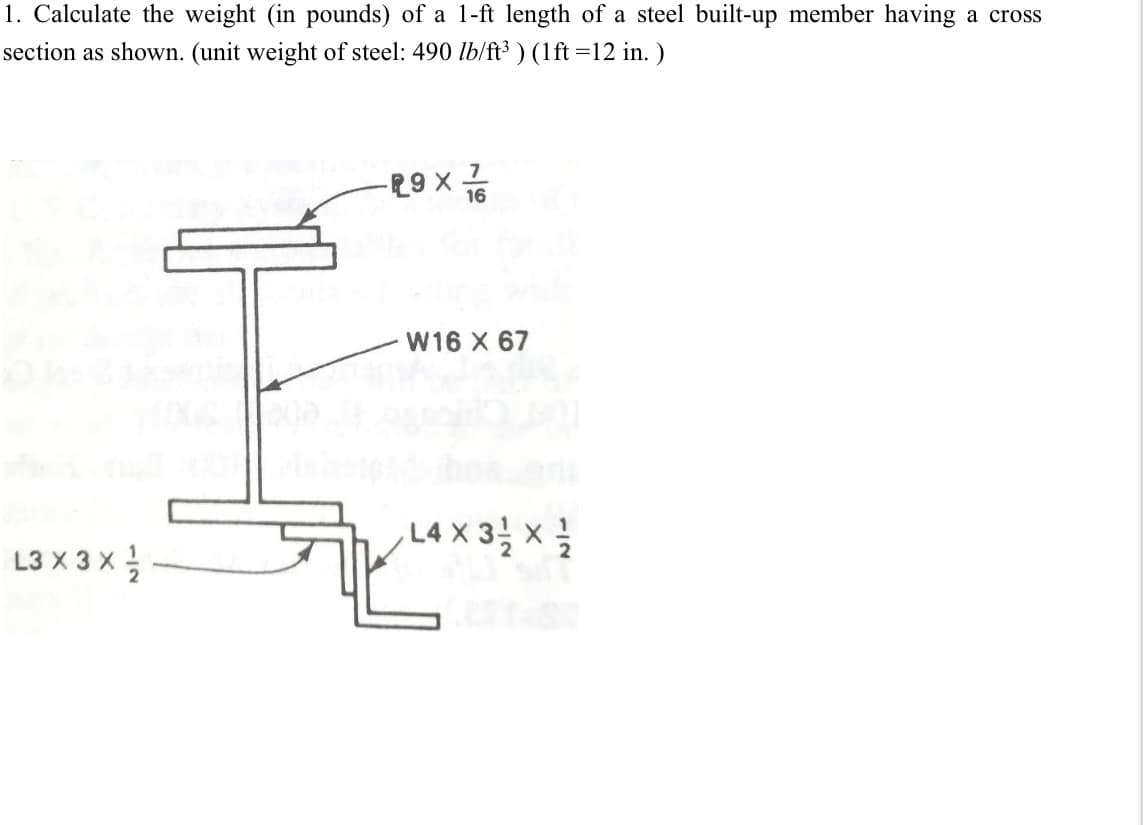 1. Calculate the weight (in pounds) of a 1-ft length of a steel built-up member having a cross
section as shown. (unit weight of steel: 490 lb/ft³ ) (1ft =12 in. )
91 x 6a-
W16 X 67
wL4X 3 x
L3 X 3 x
