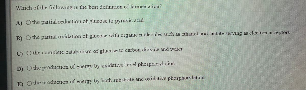 Which of the following is the best definition of fermentation?
A) O the partial reduction of glucose to pyruvic acid
B) O the partial oxidation of glucose with organic molecules such as ethanol and lactate serving as electron acceptors
C) O the complete catabolism of glucose to carbon dioxide and water
D) O the production of energy by oxidative-level phosphorylation
E) O the production of energy by both substrate and oxidative phosphorylation
