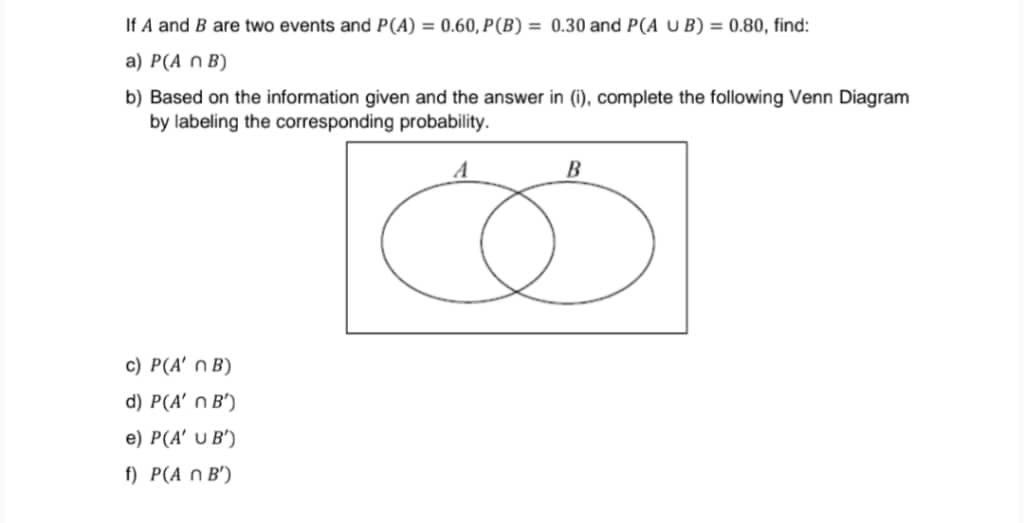 If A and B are two events and P(A) = 0.60, P(B) = 0.30 and P(A U B) = 0.80, find:
а) Р(A n B)
b) Based on the information given and the answer in (i), complete the following Venn Diagram
by labeling the corresponding probability.
A
c) P(A' n B)
d) P(A' n B')
e) P(A' U B')
f) P(A n B')
