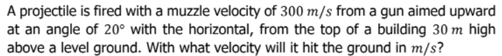 A projectile is fired with a muzzle velocity of 300 m/s from a gun aimed upward
at an angle of 20° with the horizontal, from the top of a building 30 m high
above a level ground. With what velocity will it hit the ground in m/s?