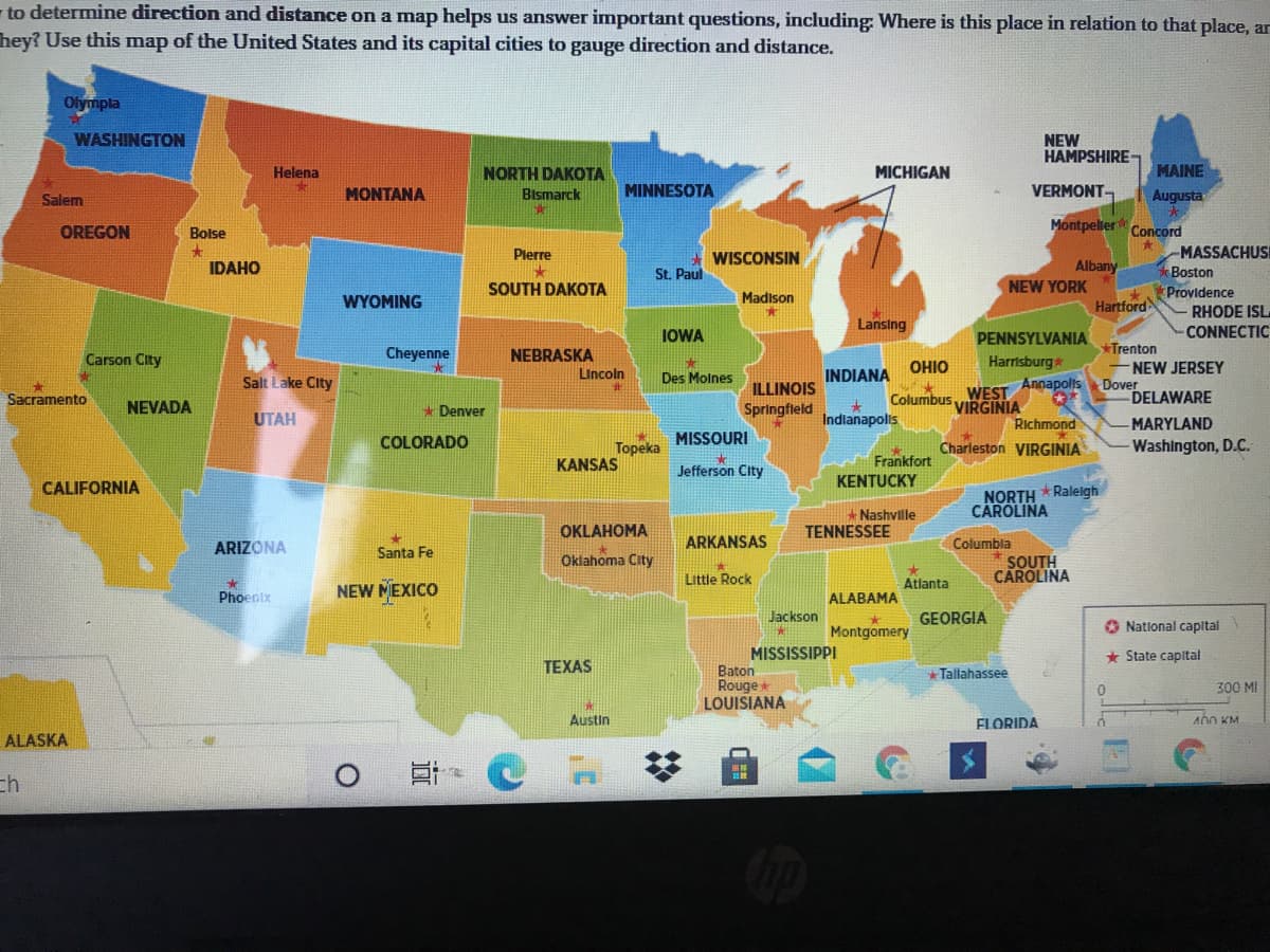 to determine direction and distance on a map helps us answer important questions, including Where is this place in relation to that place, ar
hey? Use this map of the United States and its capital cities to gauge direction and distance.
Olympla
WASHINGTON
NEW
HAMPSHIRE-
Helena
NORTH DAKOTA
MICHIGAN
MAINE
MONTANA
Bismarck
MINNESOTA
VERMONT
Augusta
Salem
洪
OREGON
Montpeller Concord
Bolse
MASSACHUS
Boston
Providence
Plerre
WISCONSIN
Albany
NEW YORK
IDAHO
St. Paul
SOUTH DAKOTA
WYOMING
Madison
%23
Hartford
RHODE ISL
Lansing
IOWA
PENNSYLVANIA
CONNECTIC
Trenton
NEW JERSEY
Dover
DELAWARE
Cheyenne
NEBRASKA
Lincoln
Carson City
OHIO
Harrisburg
Salt Lake City
Des Molnes
INDIANA
Annapolis
ILLINOIS
67
Columbus..WEST
VIRGINIA
Sacramento
NEVADA
* Denver
Springfleld
UTAH
Indlanapolis
Richmond
MARYLAND
COLORADO
Topeka
KANSAS
MISSOURI
Washington, D.C.
Charleston VIRGINIA
Frankfort
Jefferson City
KENTUCKY
CALIFORNIA
NORTH * Raleigh
CAROLINA
Nashvlle
OKLAHOMA
TENNESSEE
ARIZONA
ARKANSAS
Columbla
Santa Fe
Oklahoma City
SOUTH
CAROLINA
Little Rock
Atlanta
Phoenix
NEW MEXICO
ALABAMA
Jackson
GEORGIA
Montgomery
O Natlonal capital
MISSISSIPPI
* State capital
TEXAS
+ Tallahassee
Baton
Rouge
LOUISIANA
300 MI
Austin
FLORIDA
A0O KM
ALASKA
ch
