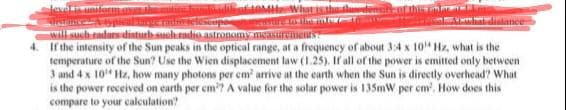 level
an ther
will such radars disturb such radio astronomy measurements
4. If the intensity of the Sun peaks in the optical range, at a frequency of about 3:4 x 10 Hz, what is the
temperature of the Sun? Use the Wien displacement law (1.25). If all of the power is emitted only between
3 and 4 x 10 Hz, how many photons per cm² arrive at the earth when the Sun is directly overhead? What
is the power received on earth per cm³? A value for the solar power is 135mW per cm². How does this
compare to your calculation?