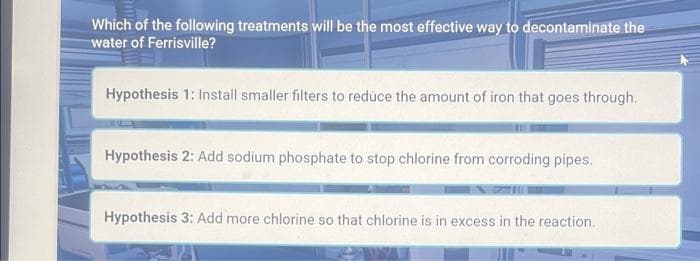 Which of the following treatments will be the most effective way to decontaminate the
water of Ferrisville?
Hypothesis 1: Install smaller filters to reduce the amount of iron that goes through.
Hypothesis 2: Add sodium phosphate to stop chlorine from corroding pipes.
Hypothesis 3: Add more chlorine so that chlorine is in excess in the reaction.