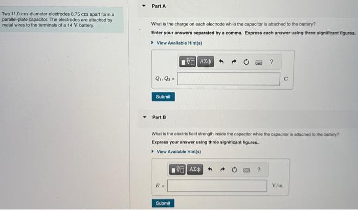 Two 11.0-cm-diameter electrodes 0.75 cm apart form a
parallel-plate capacitor. The electrodes are attached by
metal wires to the terminals of a 14 V battery.
Part A
What is the charge on each electrode while the capacitor is attached to the battery?
Enter your answers separated by a comma. Express each answer using three significant figures.
▸ View Available Hint(s)
195) ΑΣΦΑ
Q₁, Q₂ =
Submit
Part B
Submit
What is the electric field strength inside the capacitor while the capacitor is attached to the battery?
Express your answer using three significant figures..
▸ View Available Hint(s)
195] ΑΣΦΑ
?
?
C
V/m
