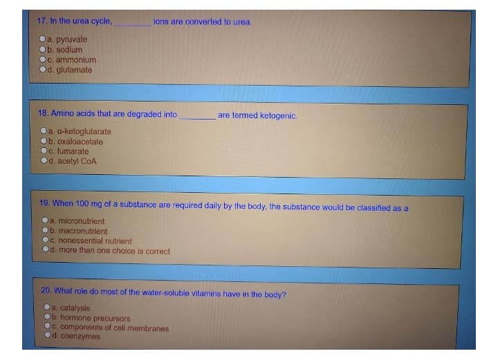 17. In the urea cycle,
ions are converted to urea.
Da. pynuvate
Ob. sodium
Oc, ammonium
Od. glutamate
18. Amino acids that are degraded into
are termed ketogenic.
Oa. a-ketoglutarate
b. oxaloacetate
Oc. fumarate
Od. acetyl CoA
19. When 100 mg of a substance are required daily by the body, the substance would be classified as a
a. micronutrient
Ob. macronutrient
C. nonessential nutrient
d. more than one choice is correct
20. What role do most of the water-soluble vitamins have in the body?
ca. catalysis
b. hormone precursors
Oc. components of cell membranes
d. coenzymes
