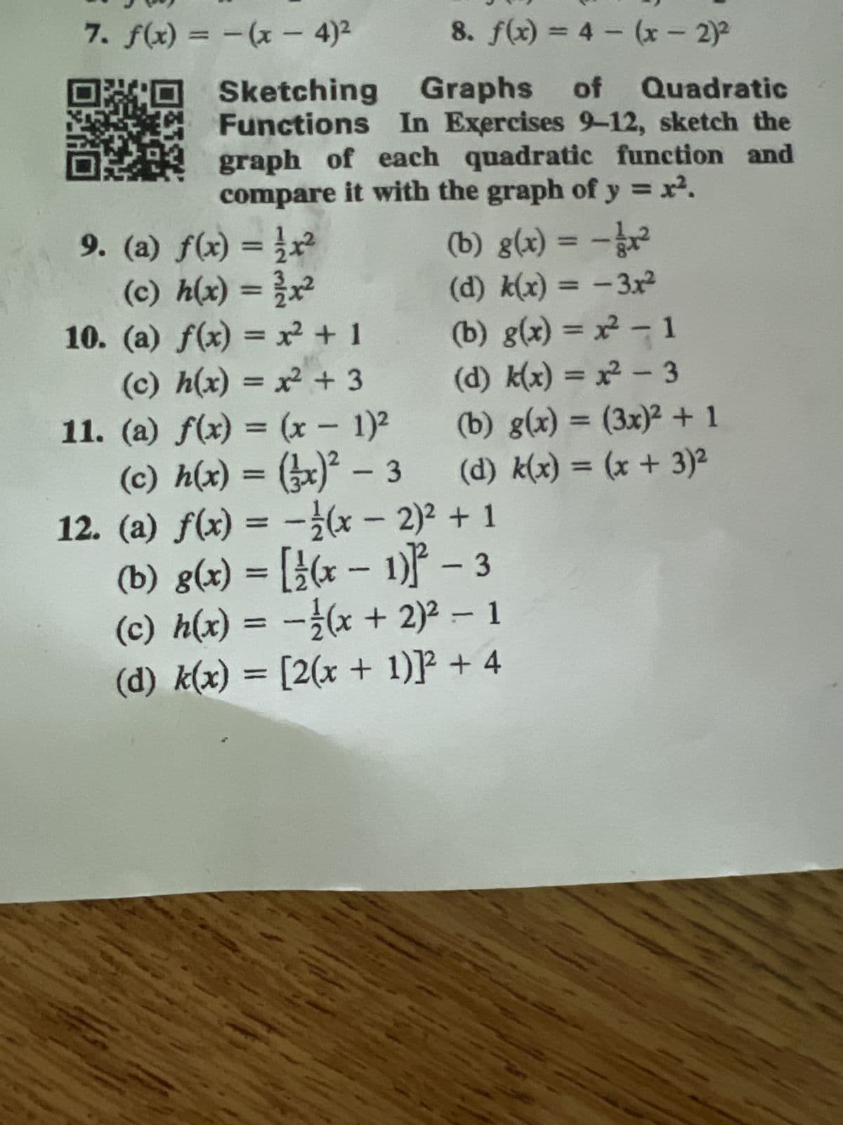 8. f(x) = 4(x - 2)²
Sketching Graphs of Quadratic
Functions In Exercises 9-12, sketch the
graph of each quadratic function and
compare it with the graph of y = x².
7. f(x) = (x - 4)²
9. (a) f(x) = x²
(c) h(x) = 1/x²
10. (a) f(x) = x² + 1
(c) h(x) = x² + 3
11. (a) f(x) = (x - 1)²
(c) h(x) = (3x)² - 3
12. (a) f(x) = -(x - 2)² + 1
(b) g(x) = [(x-1)-3
(c) h(x) = -(x + 2)² - 1
(d) k(x) = [2(x + 1)]² + 4
(b) g(x) = -1/₁²
(d) k(x) = - 3x²
(b) g(x) = x² - 1
(d) k(x) = x² - 3
(b) g(x) = (3x)² + 1
(d) k(x) = (x + 3)²