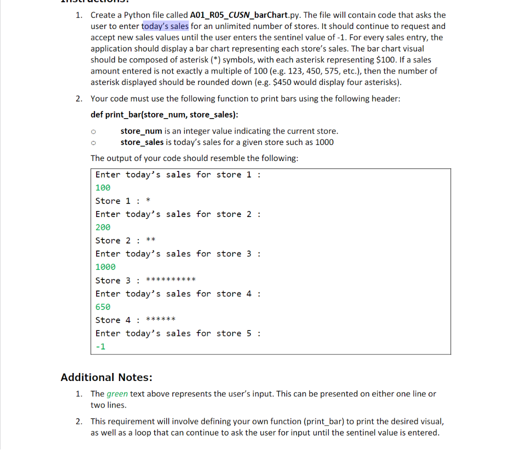 1. Create a Python file called A01_R05_CUSN_barChart.py. The file will contain code that asks the
user to enter today's sales for an unlimited number of stores. It should continue to request and
accept new sales values until the user enters the sentinel value of -1. For every sales entry, the
application should display a bar chart representing each store's sales. The bar chart visual
should be composed of asterisk (*) symbols, with each asterisk representing $100. If a sales
amount entered is not exactly a multiple of 100 (e.g. 123, 450, 575, etc.), then the number of
asterisk displayed should be rounded down (e.g. $450 would display four asterisks).
2. Your code must use the following function to print bars using the following header:
def print_bar(store_num, store_sales):
store_num is an integer value indicating the current store.
store_sales is today's sales for a given store such as 1000
The output of your code should resemble the following:
Enter today's sales for store 1 :
100
Store 1 : *
Enter today's sales for store 2 :
200
Store 2 : **
Enter today's sales for store 3 :
1000
Store 3 : **********
Enter today's sales for store 4 :
650
Store 4 : ******
Enter today's sales for store 5 :
-1
Additional Notes:
1. The green text above represents the user's input. This can be presented on either one line or
two lines.
2. This requirement will involve defining your own function (print_bar) to print the desired visual,
as well as a loop that can continue to ask the user for input until the sentinel value is entered.
