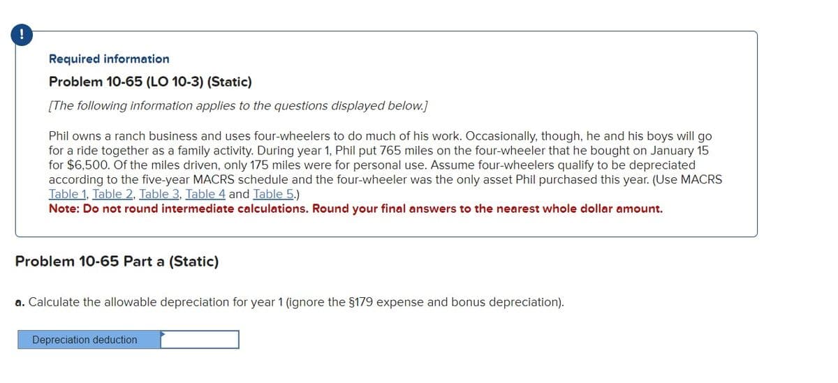 !
Required information
Problem 10-65 (LO 10-3) (Static)
[The following information applies to the questions displayed below.]
Phil owns a ranch business and uses four-wheelers to do much of his work. Occasionally, though, he and his boys will go
for a ride together as a family activity. During year 1, Phil put 765 miles on the four-wheeler that he bought on January 15
for $6,500. Of the miles driven, only 175 miles were for personal use. Assume four-wheelers qualify to be depreciated
according to the five-year MACRS schedule and the four-wheeler was the only asset Phil purchased this year. (Use MACRS
Table 1, Table 2. Table 3, Table 4 and Table 5.)
Note: Do not round intermediate calculations. Round your final answers to the nearest whole dollar amount.
Problem 10-65 Part a (Static)
a. Calculate the allowable depreciation for year 1 (ignore the $179 expense and bonus depreciation).
Depreciation deduction