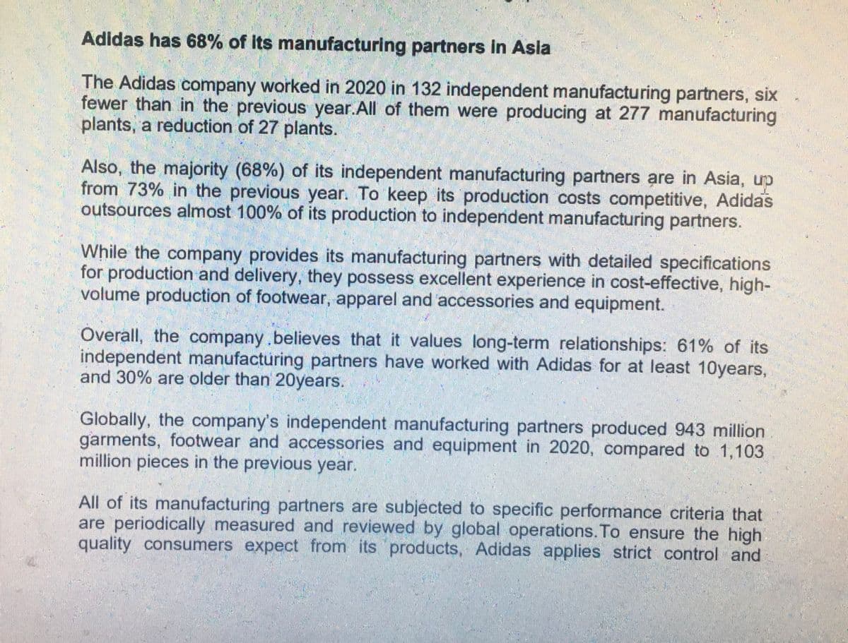Adidas has 68% of its manufacturing partners in Asia
The Adidas company worked in 2020 in 132 independent manufacturing partners, six
fewer than in the previous year. All of them were producing at 277 manufacturing
plants, a reduction of 27 plants.
Also, the majority (68%) of its independent manufacturing partners are in Asia, up
from 73% in the previous year. To keep its production costs competitive, Adidas
outsources almost 100% of its production to independent manufacturing partners.
While the company provides its manufacturing partners with detailed specifications
for production and delivery, they possess excellent experience in cost-effective, high-
volume production of footwear, apparel and accessories and equipment.
Overall, the company believes that it values long-term relationships: 61% of its
independent manufacturing partners have worked with Adidas for at least 10years,
and 30% are older than 20years.
Globally, the company's independent manufacturing partners produced 943 million
garments, footwear and accessories and equipment in 2020, compared to 1,103
million pieces in the previous year.
All of its manufacturing partners are subjected to specific performance criteria that
are periodically measured and reviewed by global operations. To ensure the high
quality consumers expect from its products, Adidas applies strict control and