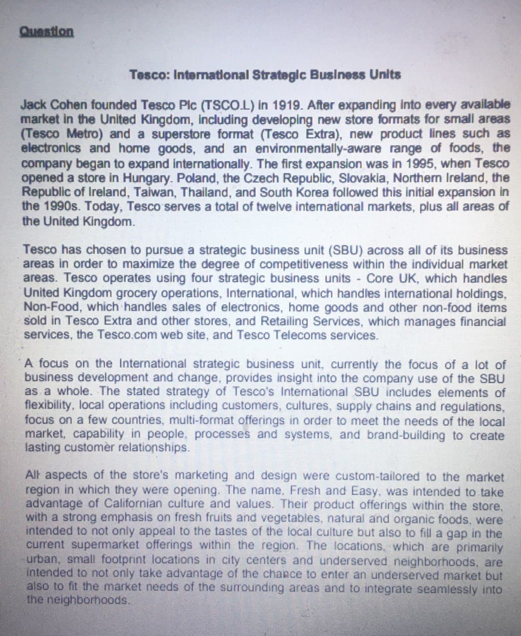 Question
Tesco: International Strategic Business Units
Jack Cohen founded Tesco Plc (TSCO.L) in 1919. After expanding into every avallable
market in the United Kingdom, Including developing new store formats for small areas
(Tesco Metro) and a superstore format (Tesco Extra), new product lines such as
electronics and home goods, and an environmentally-aware range of foods, the
company began to expand internationally. The first expansion was in 1995, when Tesco
opened a store in Hungary. Poland, the Czech Republic, Slovakia, Northem Ireland, the
Republic of Ireland, Taiwan, Thailand, and South Korea followed this initial expansion in
the 1990s. Today, Tesco serves a total of twelve intenational markets, plus all areas of
the United Kingdom.
Tesco has chosen to pursue a strategic business unit (SBU) across all of its business
areas in order to maximize the degree of competitiveness within the individual market
areas. Tesco operates using four strategic business units Core UK, which handles
United Kingdom grocery operations, International, which handles international holdings,
Non-Food, which handles sales of electronics, home goods and other non-food items
sold in Tesco Extra and other stores, and Retailing Services, which manages financial
services, the Tesco.com web site, and Tesco Telecoms services.
A focus on the International strategic business unit, currently the focus of a lot of
business development and change, provides insight into the company use of the SBU
as a whole. The stated strategy of Tesco's International SBU includes elements of
flexibility, local operations including customers, cultures, supply chains and regulations,
focus on a few countries, multi-format offerings in order to meet the needs of the local
market, capability in people, processes and systems, and brand-building to create
lasting customèr relationships.
All aspects of the store's marketing and design were custom-tailored to the market
region in which they were opening. The name, Fresh and Easy, was intended to take
advantage of Californian culture and values. Their product offerings within the store,
with a strong emphasis on fresh fruits and vegetables, natural and organic foods, were
intended to not only appeal to the tastes of the local culture but also to fill a gap in the
current supermarket offerings within the region. The locations, which are primarily
urban, small footprint locations in city centers and underserved neighborhoods, are
Intended to not only take advantage of the chance to enter an underserved market but
also to fit the market needs of the surrounding areas and to integrate seamlessly into
the neighborhoods.
