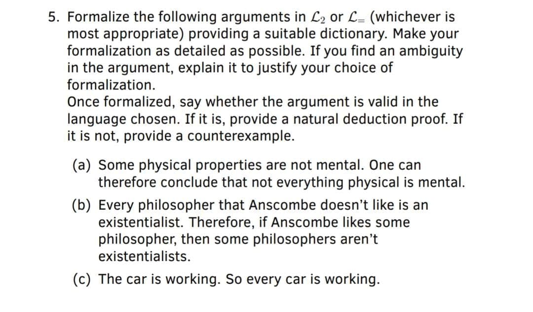 5. Formalize the following arguments in L2 or L= (whichever is
most appropriate) providing a suitable dictionary. Make your
formalization as detailed as possible. If you find an ambiguity
in the argument, explain it to justify your choice of
formalization.
Once formalized, say whether the argument is valid in the
language chosen. If it is, provide a natural deduction proof. If
it is not, provide a counterexample.
(a) Some physical properties are not mental. One can
therefore conclude that not everything physical is mental.
(b) Every philosopher that Anscombe doesn't like is an
existentialist. Therefore, if Anscombe likes some
philosopher, then some philosophers aren't
existentialists.
(c) The car is working. So every car is working.
