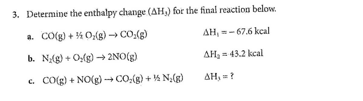 3. Determine the enthalpy change (AH₂) for the final reaction below.
a. CO(g) + ½ O₂(g)
→ CO₂(g)
AH,
-67.6 kcal
b. N₂(g) + O₂(g) →→→ 2NO(g)
AH₂ = 43.2 kcal
c. CO(g) + NO(g) →→→ CO₂(g) + ¹½ N₂(g)
AH₂ = ?
