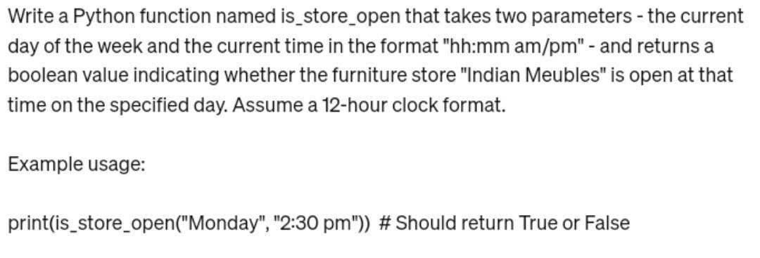 Write a Python function named is_store_open that takes two parameters - the current
day of the week and the current time in the format "hh:mm am/pm" - and returns a
boolean value indicating whether the furniture store "Indian Meubles" is open at that
time on the specified day. Assume a 12-hour clock format.
Example usage:
print(is_store_open("Monday", "2:30 pm")) # Should return True or False