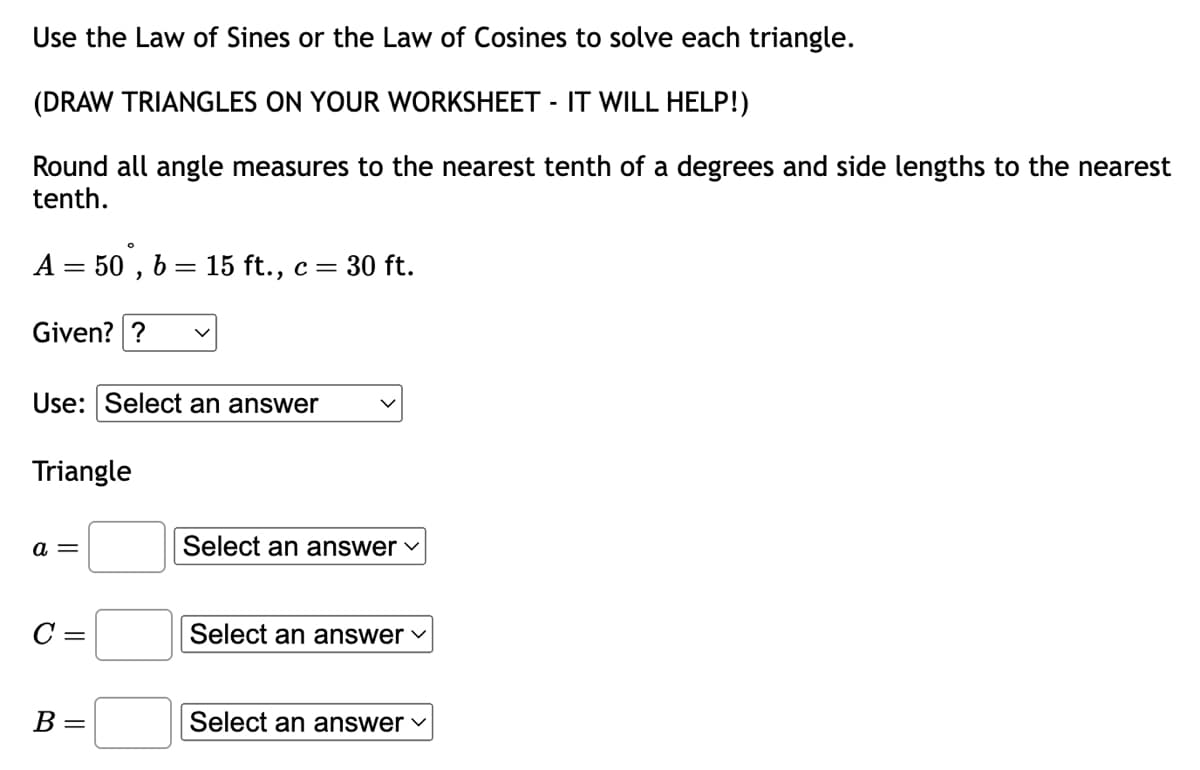 Use the Law of Sines or the Law of Cosines to solve each triangle.
(DRAW TRIANGLES ON YOUR WORKSHEET - IT WILL HELP!)
Round all angle measures to the nearest tenth of a degrees and side lengths to the nearest
tenth.
A = 50, b= 15 ft., c = 30 ft.
Given?? V
Use: Select an answer
Triangle
a =
C =
B =
Select an answer ✓
Select an answer ✓
Select an answer ✓