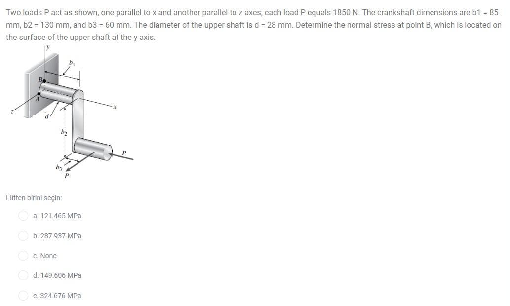 Two loads P act as shown, one parallel to x and another parallel to z axes; each load P equals 1850 N. The crankshaft dimensions are b1 = 85
mm, b2 = 130 mm, and b3 = 60 mm. The diameter of the upper shaft is d = 28 mm. Determine the normal stress at point B, which is located on
the surface of the upper shaft at the y axis.
Lütfen birini seçin:
a. 121.465 MPa
b. 287,937 MPa
O c. None
O d. 149.606 MPa
e. 324.676 MPa
