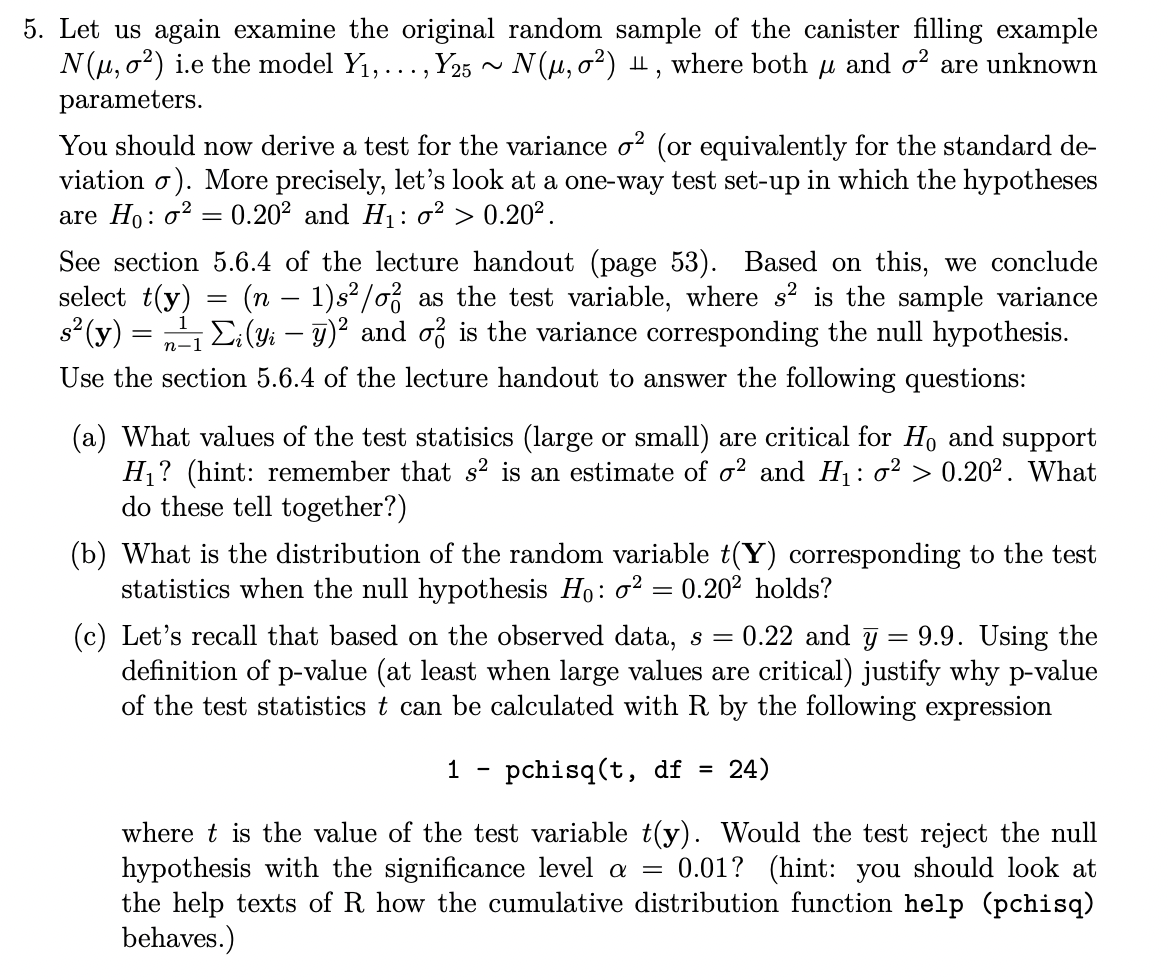 5. Let us again examine the original random sample of the canister filling example
N(μ, σ²) i.e the model Y₁, . . ., Y25 ~ N(μ, σ²) H, where both μ and σ² are unknown
parameters.
You should now derive a test for the variance σ² (or equivalently for the standard de-
viation σ). More precisely, let's look at a one-way test set-up in which the hypotheses
are Ho: 20.202 and H₁: 0² > 0.202.
=
See section 5.6.4 of the lecture handout (page 53). Based on this, we conclude
select t(y)
(n - 1)s²/o as the test variable, where s² is the sample variance
s² (y) = 1 Σi (Yi - y)² and σ is the variance corresponding the null hypothesis.
Use the section 5.6.4 of the lecture handout to answer the following questions:
n-1
(a) What values of the test statisics (large or small) are critical for Ho and support
H₁? (hint: remember that s² is an estimate of σ² and H₁: σ² > 0.202. What
do these tell together?)
(b) What is the distribution of the random variable t(Y) corresponding to the test
statistics when the null hypothesis Ho: σ² = 0.20² holds?
=
(c) Let's recall that based on the observed data, s = 0.22 and y 9.9. Using the
definition of p-value (at least when large values are critical) justify why p-value
of the test statistics t can be calculated with R by the following expression
1
-
- pchisq (t, df = 24)
where t is the value of the test variable t(y). Would the test reject the null
hypothesis with the significance level a = 0.01? (hint: you should look at
the help texts of R how the cumulative distribution function help (pchisq)
behaves.)