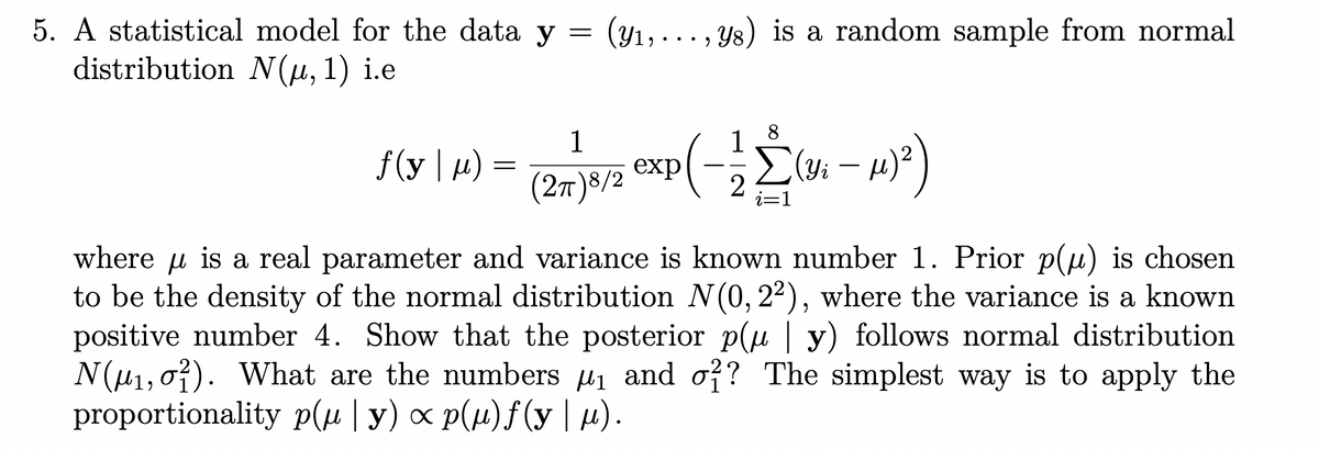 5. A statistical model for the data y
=
(y1,..
(Y1,, y8) is a random sample from normal
distribution N(μ, 1) i.e
1
ƒ (y | μ)
=
(2m)*/2 xp(-Σ
1
Σ (Yi - µ)²)
2
where μ is a real parameter and variance is known number 1. Prior p(μ) is chosen
to be the density of the normal distribution N(0, 22), where the variance is a known
positive number 4. Show that the posterior p(µ | y) follows normal distribution
N(μ₁, 0). What are the numbers μ₁ and σ?? The simplest way is to apply the
proportionality p(µ | y) ∞ p(µ)f(y | µ).