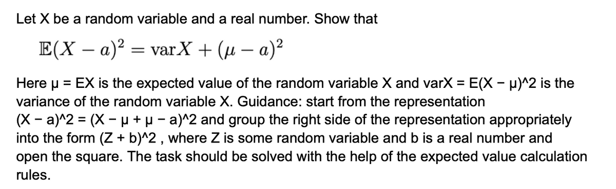 Let X be a random variable and a real number. Show that
E(X - a)² = varX + (µ − a)²
Hereμ = EX is the expected value of the random variable X and varX = E(X - μ)^2 is the
variance of the random variable X. Guidance: start from the representation
-
(X-a)^2 = (X µ + μ- a)^2 and group the right side of the representation appropriately
into the form (Z + b)^2, where Z is some random variable and b is a real number and
open the square. The task should be solved with the help of the expected value calculation
rules.