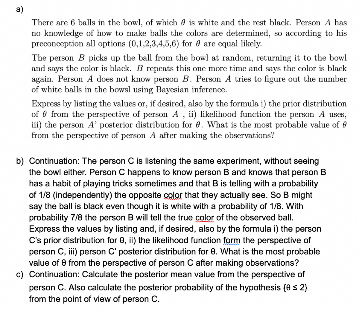 a)
There are 6 balls in the bowl, of which 0 is white and the rest black. Person A has
no knowledge of how to make balls the colors are determined, so according to his
preconception all options (0,1,2,3,4,5,6) for 0 are equal likely.
The person B picks up the ball from the bowl at random, returning it to the bowl
and says the color is black. B repeats this one more time and says the color is black
again. Person A does not know person B. Person A tries to figure out the number
of white balls in the bowsl using Bayesian inference.
Express by listing the values or, if desired, also by the formula i) the prior distribution
of from the perspective of person A, ii) likelihood function the person A uses,
iii) the person A' posterior distribution for 0. What is the most probable value of
from the perspective of person A after making the observations?
b) Continuation: The person C is listening the same experiment, without seeing
the bowl either. Person C happens to know person B and knows that person B
has a habit of playing tricks sometimes and that B is telling with a probability
of 1/8 (independently) the opposite color that they actually see. So B might
say the ball is black even though it is white with a probability of 1/8. With
probability 7/8 the person B will tell the true color of the observed ball.
Express the values by listing and, if desired, also by the formula i) the person
C's prior distribution for e, ii) the likelihood function form the perspective of
person C, iii) person C' posterior distribution for e. What is the most probable
value of 0 from the perspective of person C after making observations?
c) Continuation: Calculate the posterior mean value from the perspective of
person C. Also calculate the posterior probability of the hypothesis {0 ≤ 2}
from the point of view of person C.