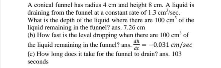 A conical funnel has radius 4 cm and height 8 cm. A liquid is
draining from the funnel at a constant rate of 1.3 cm³/sec.
What is the depth of the liquid where there are 100 cm³ of the
liquid remaining in the funnel? ans. 7.26 cm
(b) How fast is the level dropping when there are 100 cm³ of
dh
dt
the liquid remaining in the funnel? ans. = -0.031 cm/sec
(c) How long does it take for the funnel to drain? ans. 103
seconds