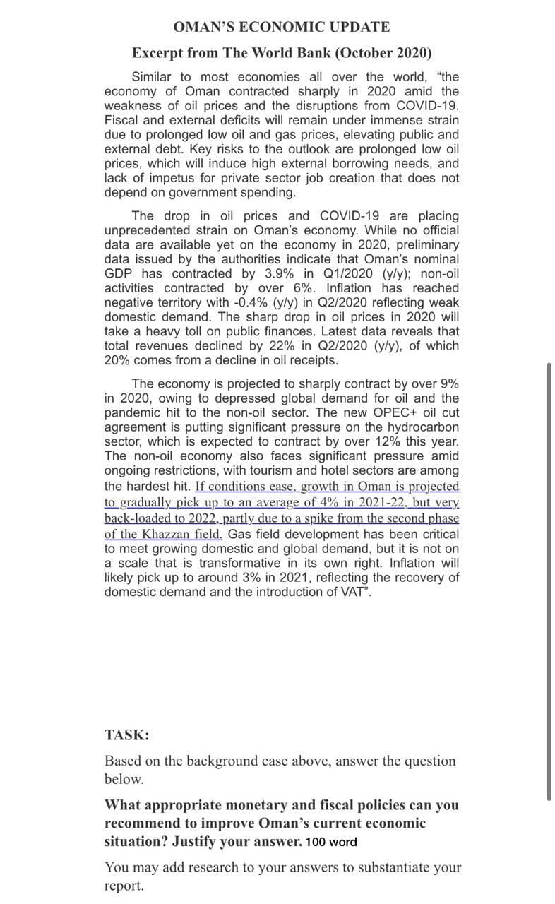 OMAN'S ECONOMIC UPDATE
Excerpt from The World Bank (October 2020)
Similar to most economies all over the world, "the
economy of Oman contracted sharply in 2020 amid the
weakness of oil prices and the disruptions from COVID-19.
Fiscal and external deficits will remain under immense strain
due to prolonged low oil and gas prices, elevating public and
external debt. Key risks to the outlook are prolonged low oil
prices, which will induce high external borrowing needs, and
lack of impetus for private sector job creation that does not
depend on government spending.
The drop in oil prices and COVID-19 are placing
unprecedented strain on Oman's economy. While no official
data are available yet on the economy in 2020, preliminary
data issued by the authorities indicate that Oman's nominal
GDP has contracted by 3.9% in Q1/2020 (y/y); non-oil
activities contracted by over 6%. Inflation has reached
negative territory with -0.4% (y/y) in Q2/2020 reflecting weak
domestic demand. The sharp drop in oil prices in 2020 will
take a heavy toll on public finances. Latest data reveals that
total revenues declined by 22% in Q2/2020 (y/y), of which
20% comes from a decline in oil receipts.
The economy is projected to sharply contract by over 9%
in 2020, owing to depressed global demand for oil and the
pandemic hit to the non-oil sector. The new OPEC+ oil cut
agreement is putting significant pressure on the hydrocarbon
sector, which is expected to contract by over 12% this year.
The non-oil economy also faces significant pressure amid
ongoing restrictions, with tourism and hotel sectors are among
the hardest hit. If conditions ease, growth in Oman is projected
to gradually_pick up to an average of 4% in 2021-22, but very
back-loaded to 2022, partly due to a spike from the second phase
of the Khazzan field. Gas field development has been critical
to meet growing domestic and global demand, but it is not on
a scale that is transformative in its own right. Inflation will
likely pick up to around 3% in 2021, reflecting the recovery of
domestic demand and the introduction of VAT".
TASK:
Based on the background case above, answer the question
below.
What appropriate monetary and fiscal policies can you
recommend to improve Oman's current economic
situation? Justify your answer. 100 word
You may add research to your answers to substantiate your
report.
