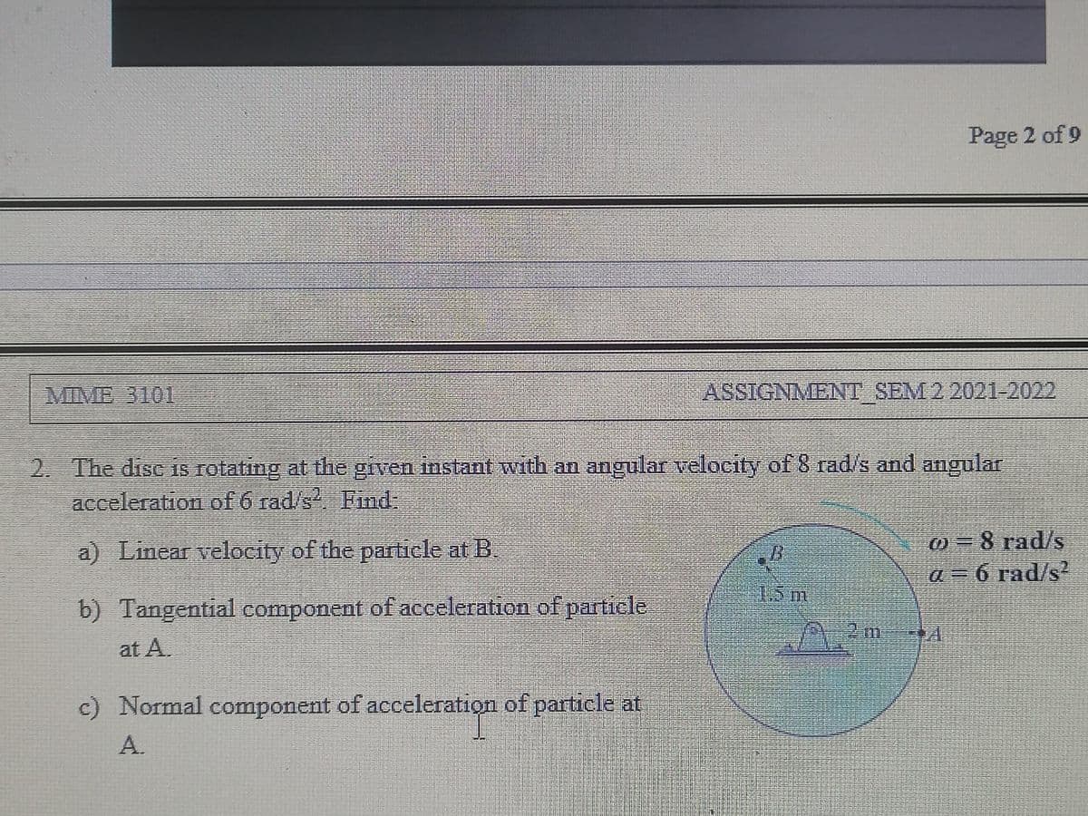 Page 2 of 9
MIME 3101
ASSIGNMENT SEM 2 2021-2022
2. The disc iS rotating at the given instant with an angular velocity of 8 rad/s and angular
acceleration of 6 rad/s Find:
0=8 rad/s
a=6 rad/s2
a) Linear velocity of the paficle at B
15m
b) Tangential component of acceleration of particle
at A.
c) Normal component of acceleration of particle at
A.
