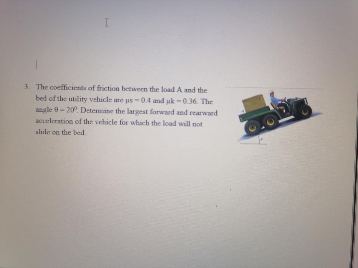 I
3. The coefficients of friction between the load A and the
bed of the utility vehicle are µs = 0.4 and µk =0.36. The
angle 0 = 200. Determine the largest forward and rearward
acceleration of the vehicle for which the load will not
slide on the bed.
