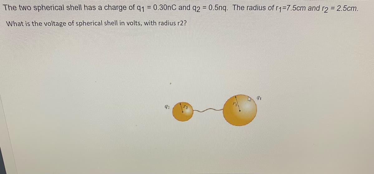 The two spherical shell has a charge of q1 = 0.30nC and q2 = 0.5nq. The radius of rq=7.5cm and r2 = 2.5cm.
%3D
What is the voltage of spherical shell in volts, with radius r2?
92
