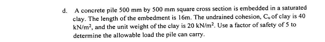 A concrete pile 500 mm by 500 mm square cross section is embedded in a saturated
clay. The length of the embedment is 16m. The undrained cohesion, Cu of clay is 40
kN/m?, and the unit weight of the clay is 20 kN/m². Use a factor of safety of 5 to
determine the allowable load the pile can carry.
d.
