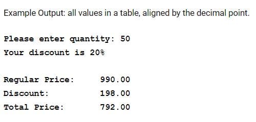 Example Output: all values in a table, aligned by the decimal point.
Please enter quantity: 50
Your discount is 20%
Regular Price:
990.00
Discount:
198.00
Total Price:
792.00