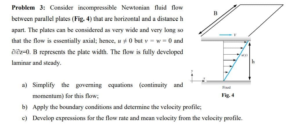 Problem 3: Consider incompressible Newtonian fluid flow
between parallel plates (Fig. 4) that are horizontal and a distance h
apart. The plates can be considered as very wide and very long so
that the flow is essentially axial; hence, u ‡ 0 but v = w = 0 and
a/az-0. B represents the plate width. The flow is fully developed
laminar and steady.
a) Simplify the governing equations (continuity and
momentum) for this flow;
B
Fixed
Fig. 4
u(y)
b) Apply the boundary conditions and determine the velocity profile;
c) Develop expressions for the flow rate and mean velocity from the velocity profile.
h