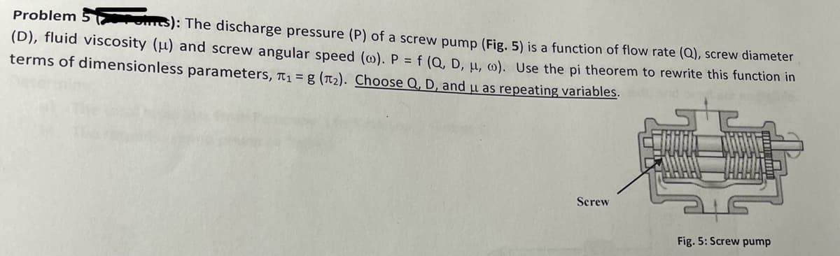 Problem 5
s): The discharge pressure (P) of a screw pump (Fig. 5) is a function of flow rate (Q), screw diameter
(D), fluid viscosity (u) and screw angular speed (w). P = f (Q, D, μ, w). Use the pi theorem to rewrite this function in
terms of dimensionless parameters, ₁ g (T₂). Choose Q, D, and u as repeating variables.
Screw
Fig. 5: Screw pump