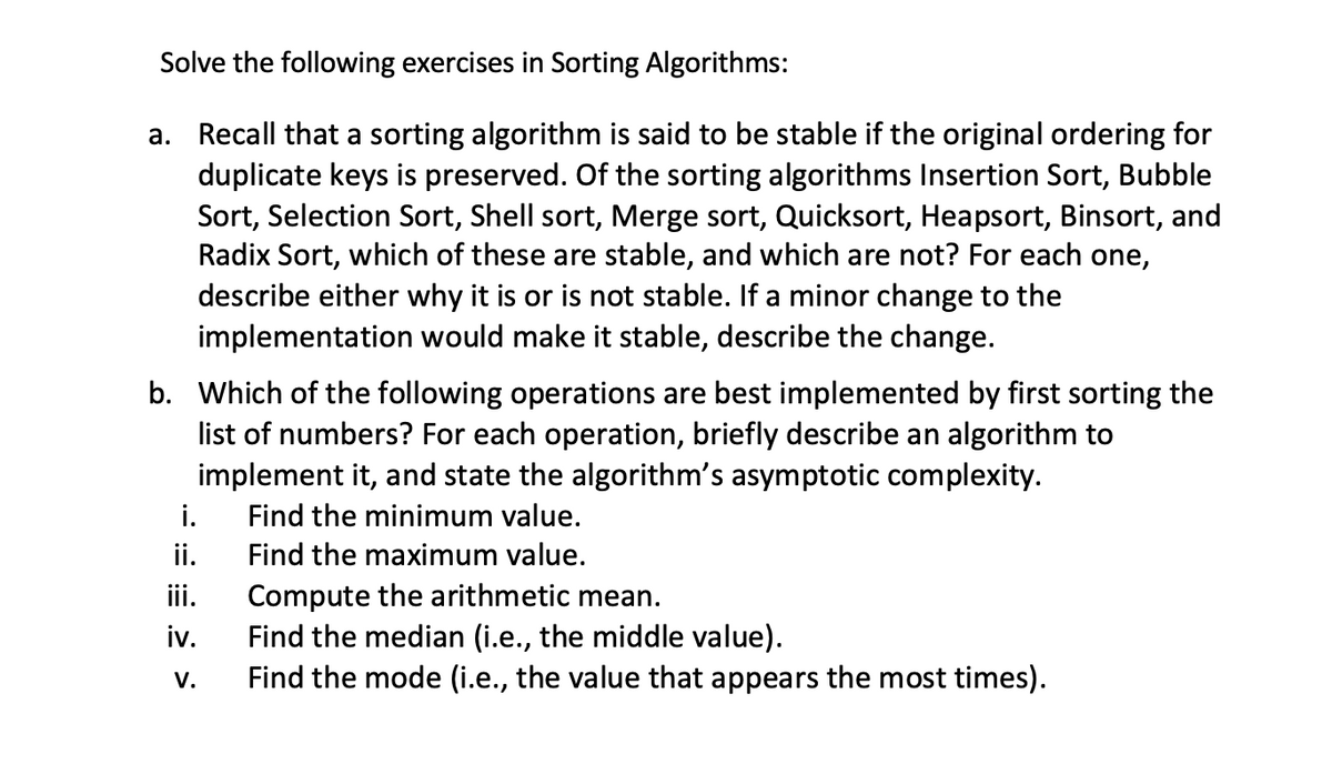 Solve the following exercises in Sorting Algorithms:
a. Recall that a sorting algorithm is said to be stable if the original ordering for
duplicate keys is preserved. Of the sorting algorithms Insertion Sort, Bubble
Sort, Selection Sort, Shell sort, Merge sort, Quicksort, Heapsort, Binsort, and
Radix Sort, which of these are stable, and which are not? For each one,
describe either why it is or is not stable. If a minor change to the
implementation would make it stable, describe the change.
b. Which of the following operations are best implemented by first sorting the
list of numbers? For each operation, briefly describe an algorithm to
implement it, and state the algorithm's asymptotic complexity.
i.
ii.
iii.
Find the minimum value.
Find the maximum value.
Compute the arithmetic mean.
iv.
Find the median (i.e., the middle value).
Find the mode (i.e., the value that appears the most times).
V.
