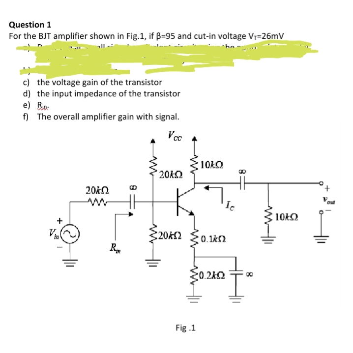 Question 1
For the BJT amplifier shown in Fig.1, if ß=95 and cut-in voltage Vr=26mV
c) the voltage gain of the transistor
d) the input impedance of the transistor
e) Bip:
f) The overall amplifier gain with signal.
Voc A
10AO
20AO
H
10k2
20K2 {0.1k2
0.2k2
Fig .1
