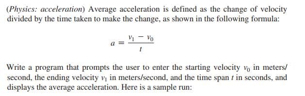 (Physics: acceleration) Average acceleration is defined as the change of velocity
divided by the time taken to make the change, as shown in the following formula:
Vi - Vo
a =
Write a program that prompts the user to enter the starting velocity vo in meters/
second, the ending velocity v in meters/second, and the time span t in seconds, and
displays the average acceleration. Here is a sample run:
