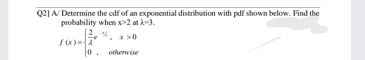 Q2] A/ Determine the cdf of an exponential distribution with pdf shown below. Find the
probability when x>2 at 2=3.
e
x >0
f (x) ={2
[0 ,
otherwise
