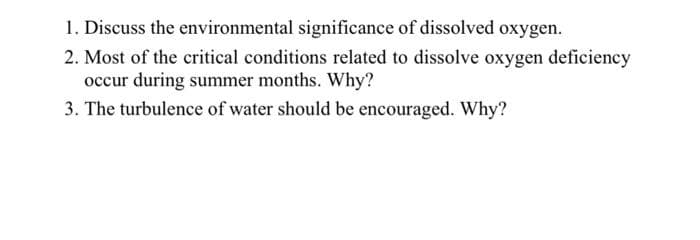 1. Discuss the environmental significance of dissolved oxygen.
2. Most of the critical conditions related to dissolve oxygen deficiency
occur during summer months. Why?
3. The turbulence of water should be encouraged. Why?
