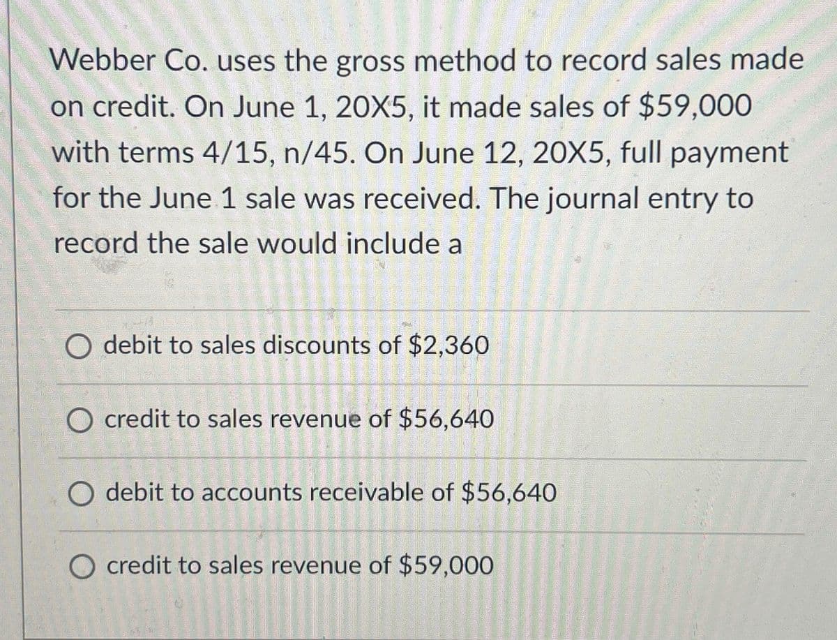 Webber Co. uses the gross method to record sales made
on credit. On June 1, 20X5, it made sales of $59,000
with terms 4/15, n/45. On June 12, 20X5, full payment
for the June 1 sale was received. The journal entry to
record the sale would include a
debit to sales discounts of $2,360
O credit to sales revenue of $56,640
debit to accounts receivable of $56,640
credit to sales revenue of $59,000